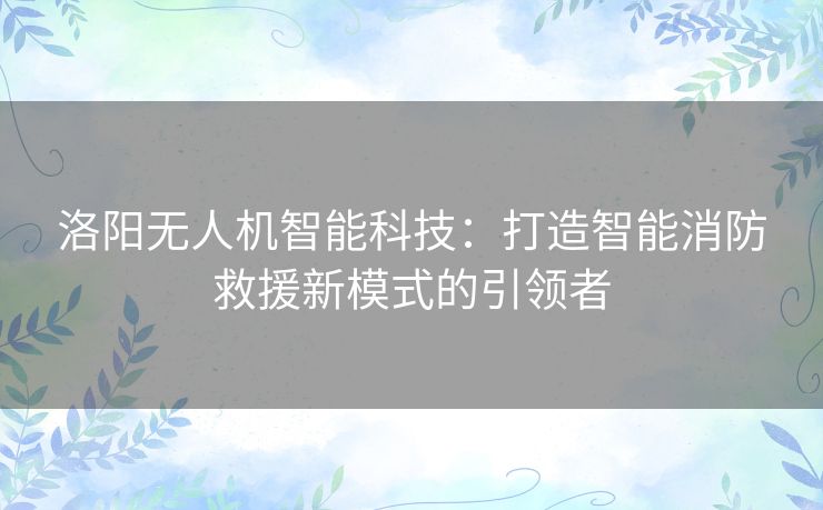 洛阳无人机智能科技：打造智能消防救援新模式的引领者