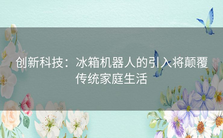 创新科技：冰箱机器人的引入将颠覆传统家庭生活