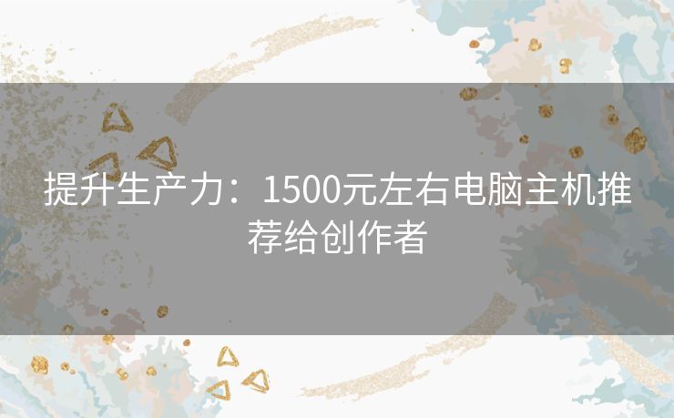 提升生产力：1500元左右电脑主机推荐给创作者