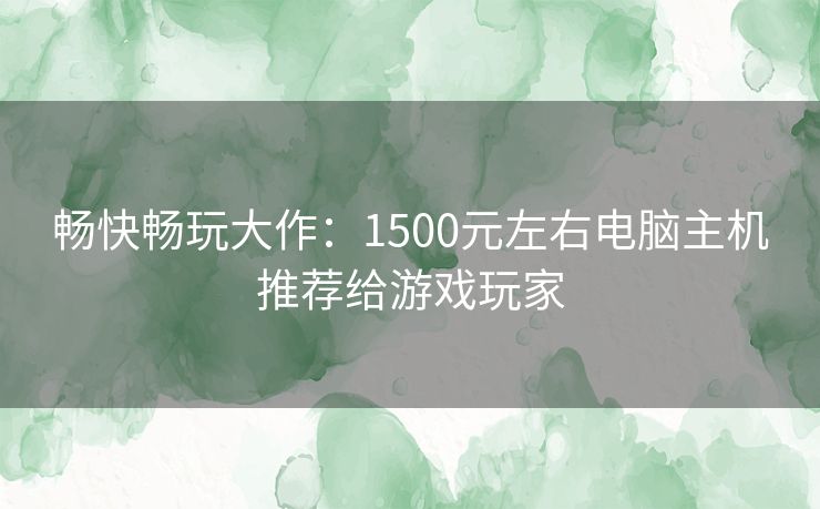 畅快畅玩大作：1500元左右电脑主机推荐给游戏玩家