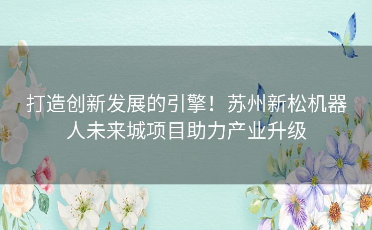 打造创新发展的引擎！苏州新松机器人未来城项目助力产业升级