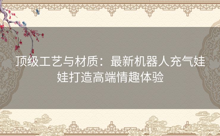 顶级工艺与材质：最新机器人充气娃娃打造高端情趣体验