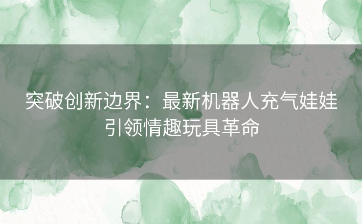 突破创新边界：最新机器人充气娃娃引领情趣玩具革命