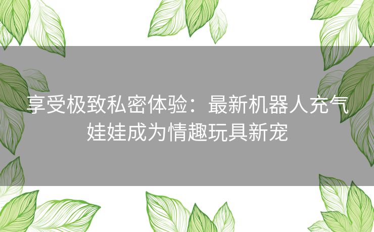 享受极致私密体验：最新机器人充气娃娃成为情趣玩具新宠