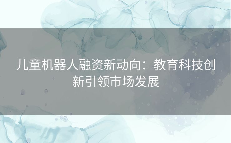 儿童机器人融资新动向：教育科技创新引领市场发展