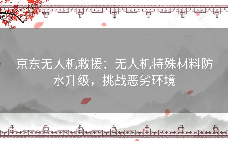 京东无人机救援：无人机特殊材料防水升级，挑战恶劣环境