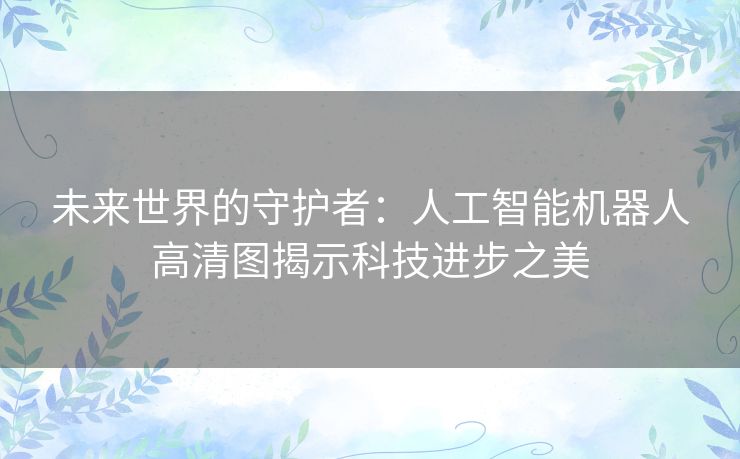 未来世界的守护者：人工智能机器人高清图揭示科技进步之美