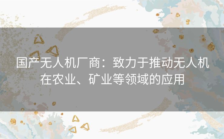 国产无人机厂商：致力于推动无人机在农业、矿业等领域的应用