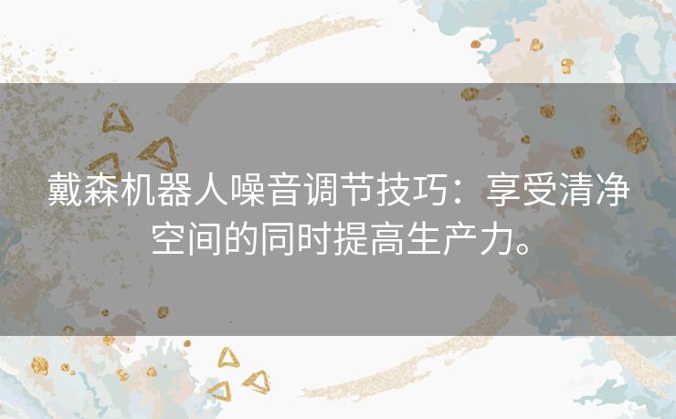 戴森机器人噪音调节技巧：享受清净空间的同时提高生产力。