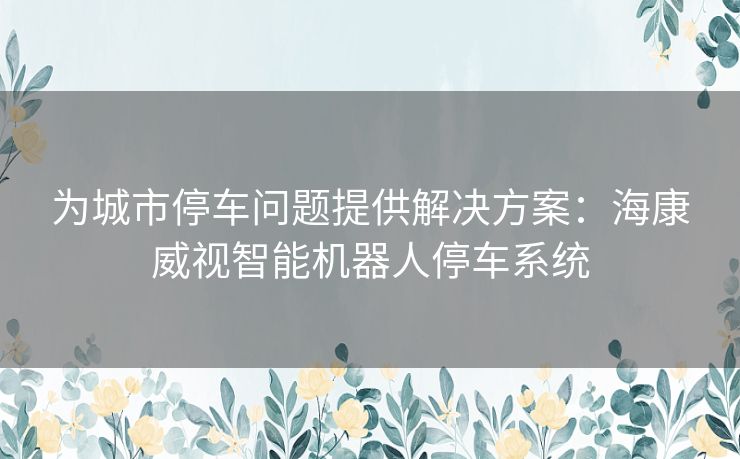 为城市停车问题提供解决方案：海康威视智能机器人停车系统