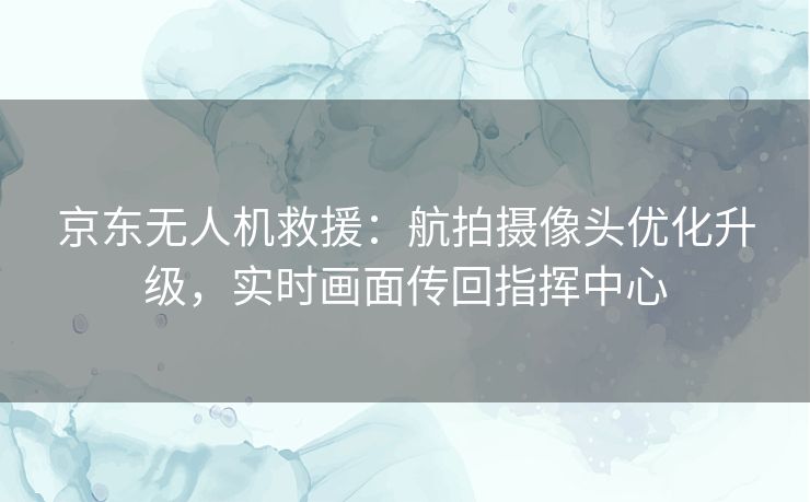 京东无人机救援：航拍摄像头优化升级，实时画面传回指挥中心