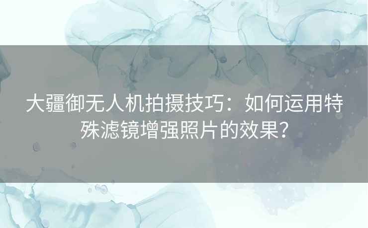 大疆御无人机拍摄技巧：如何运用特殊滤镜增强照片的效果？