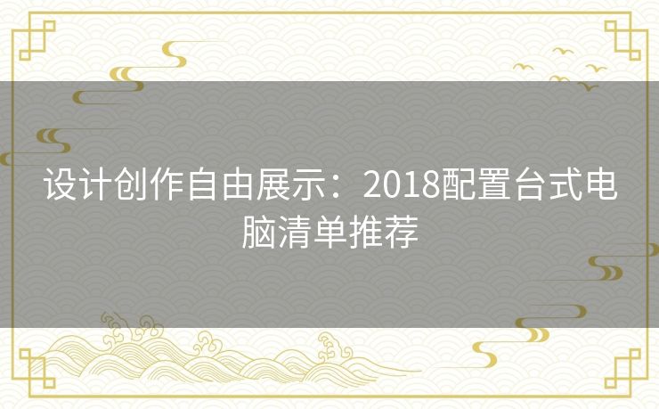 设计创作自由展示：2018配置台式电脑清单推荐