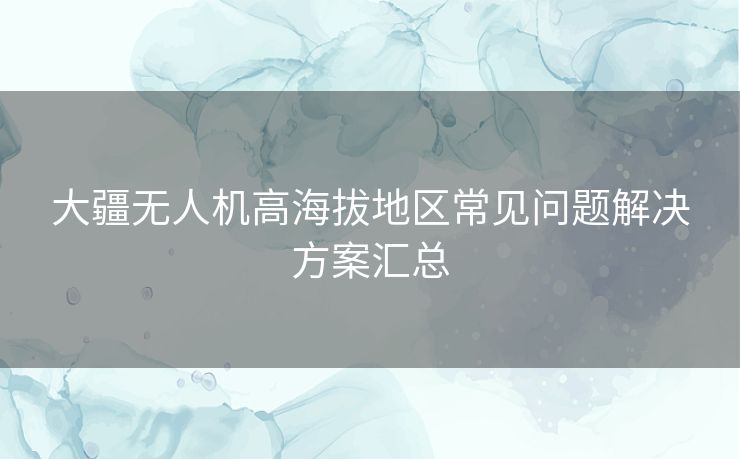 大疆无人机高海拔地区常见问题解决方案汇总