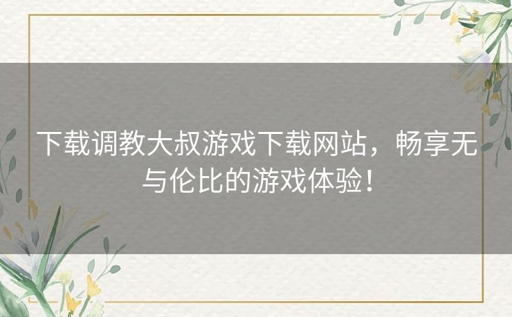 下载调教大叔游戏下载网站，畅享无与伦比的游戏体验！