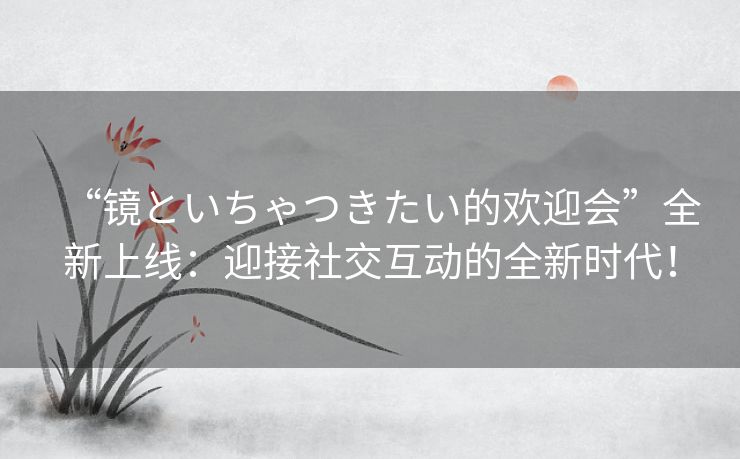 “镜といちゃつきたい的欢迎会”全新上线：迎接社交互动的全新时代！