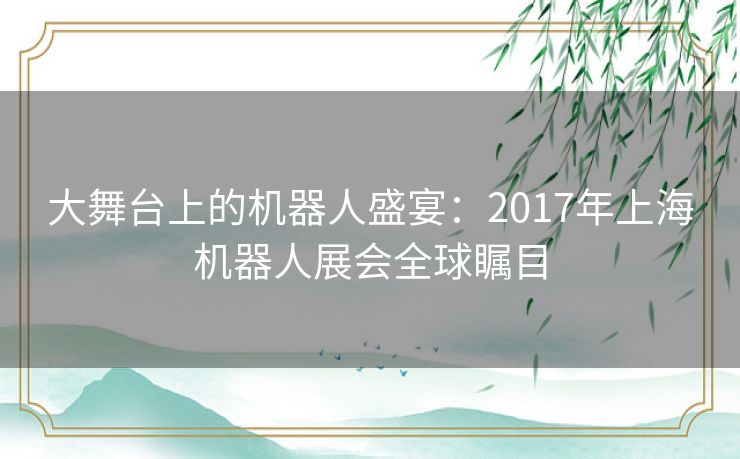 大舞台上的机器人盛宴：2017年上海机器人展会全球瞩目