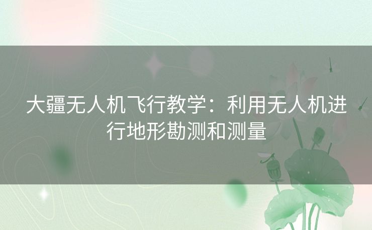 大疆无人机飞行教学：利用无人机进行地形勘测和测量